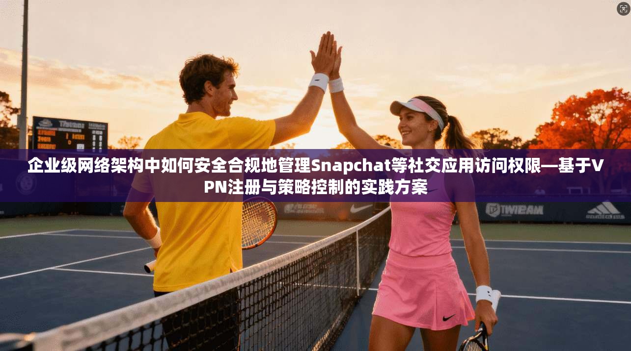 企业级网络架构中如何安全合规地管理Snapchat等社交应用访问权限—基于VPN注册与策略控制的实践方案  第1张