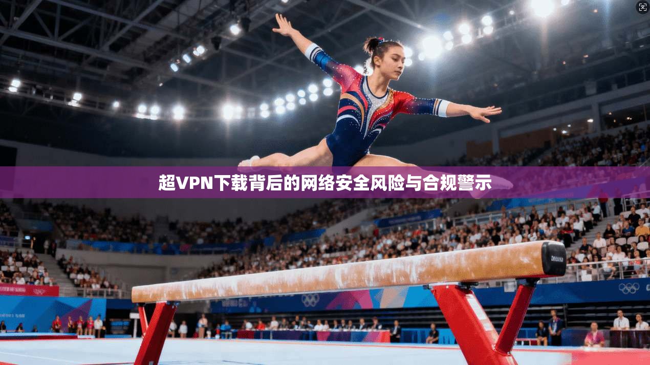 超VPN下载背后的网络安全风险与合规警示  第1张