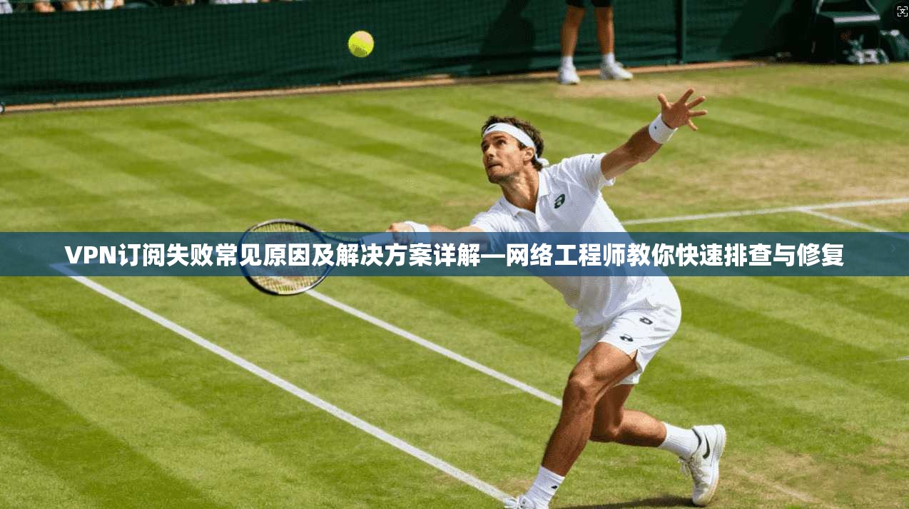 VPN订阅失败常见原因及解决方案详解—网络工程师教你快速排查与修复  第1张