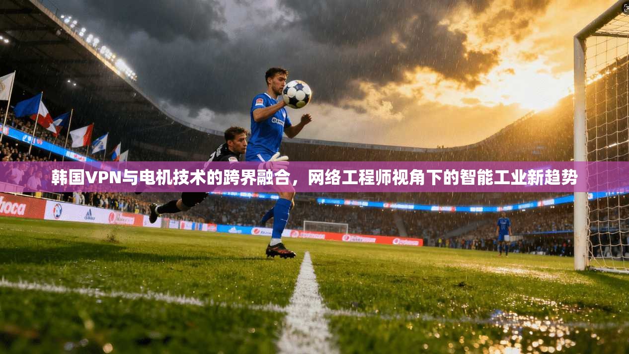韩国VPN与电机技术的跨界融合，网络工程师视角下的智能工业新趋势  第1张