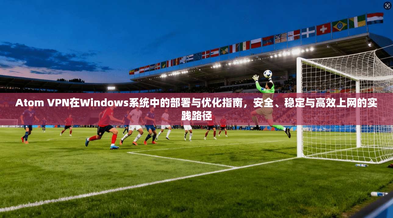Atom VPN在Windows系统中的部署与优化指南，安全、稳定与高效上网的实践路径  第1张