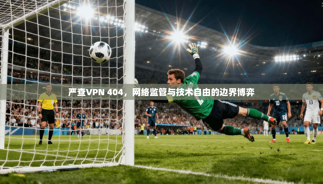 严查VPN 404，网络监管与技术自由的边界博弈  第1张