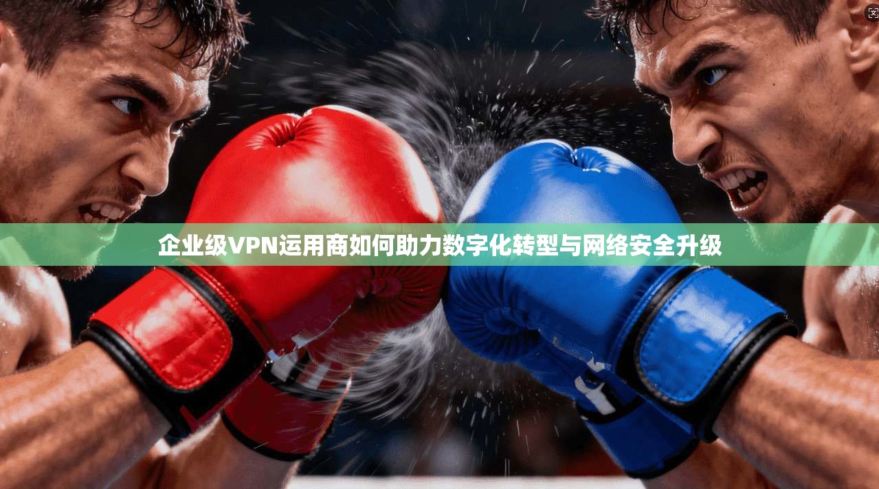 企业级VPN运用商如何助力数字化转型与网络安全升级  第1张