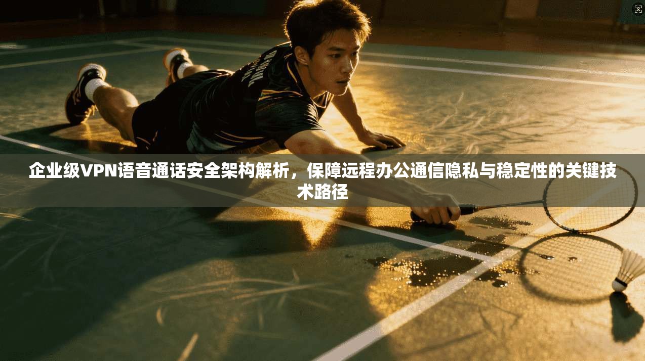 企业级VPN语音通话安全架构解析，保障远程办公通信隐私与稳定性的关键技术路径  第1张