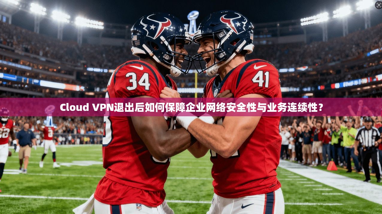Cloud VPN退出后如何保障企业网络安全性与业务连续性？  第1张