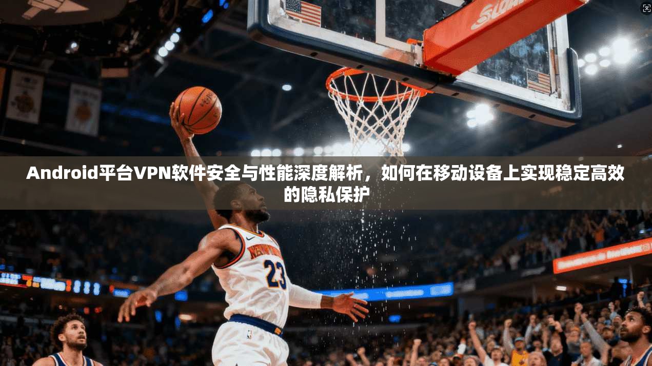 Android平台VPN软件安全与性能深度解析，如何在移动设备上实现稳定高效的隐私保护  第1张