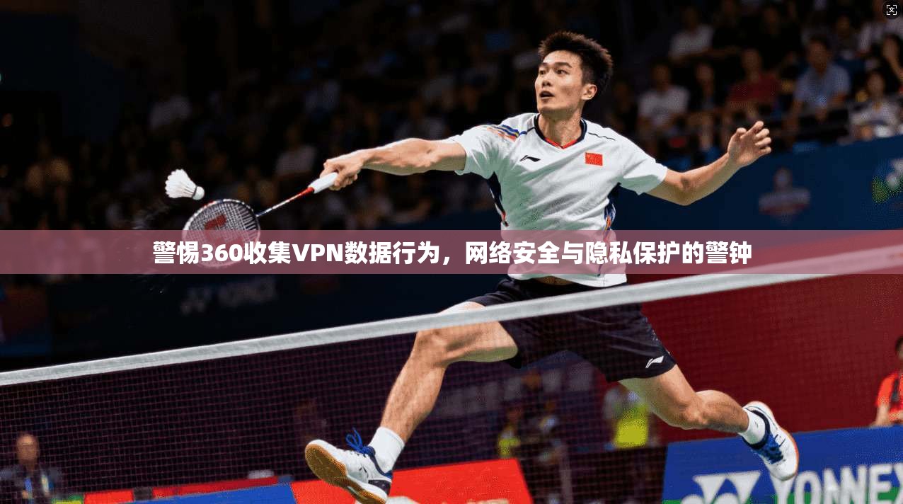 警惕360收集VPN数据行为，网络安全与隐私保护的警钟  第1张