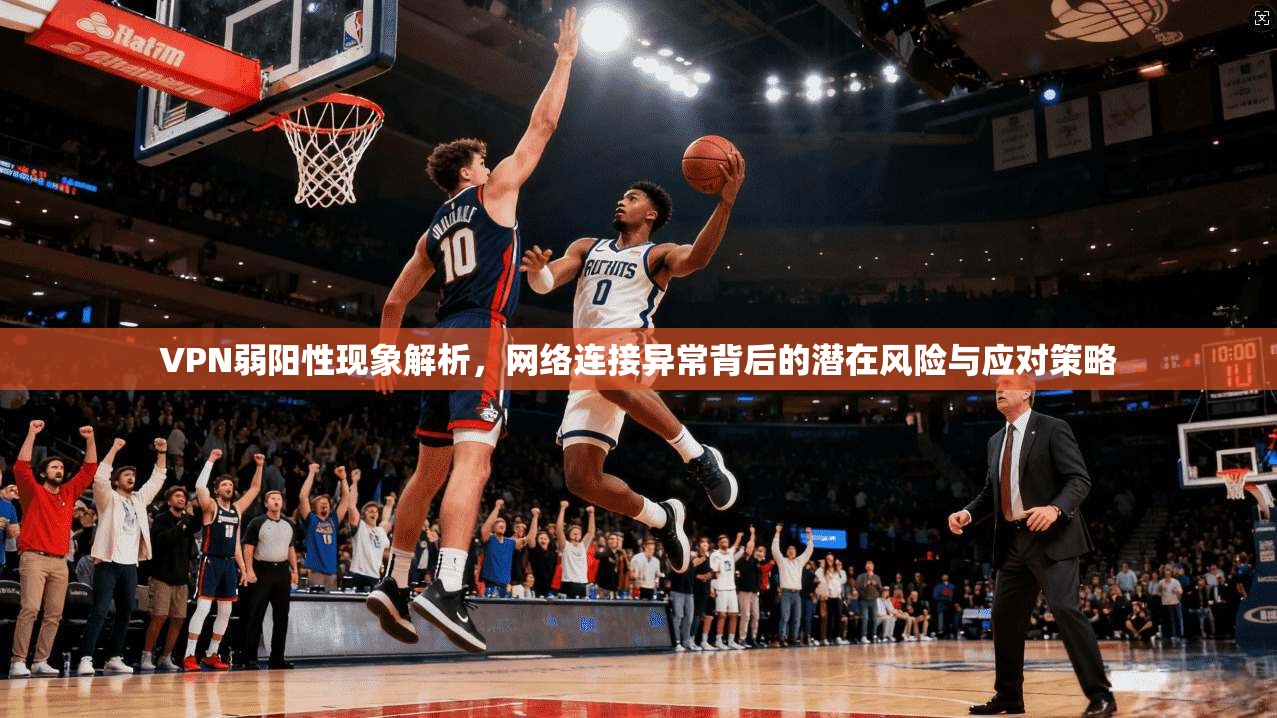 VPN弱阳性现象解析，网络连接异常背后的潜在风险与应对策略  第1张