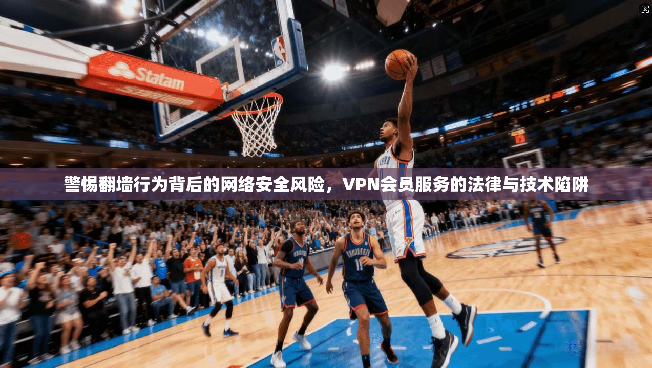 警惕翻墙行为背后的网络安全风险，VPN会员服务的法律与技术陷阱  第1张
