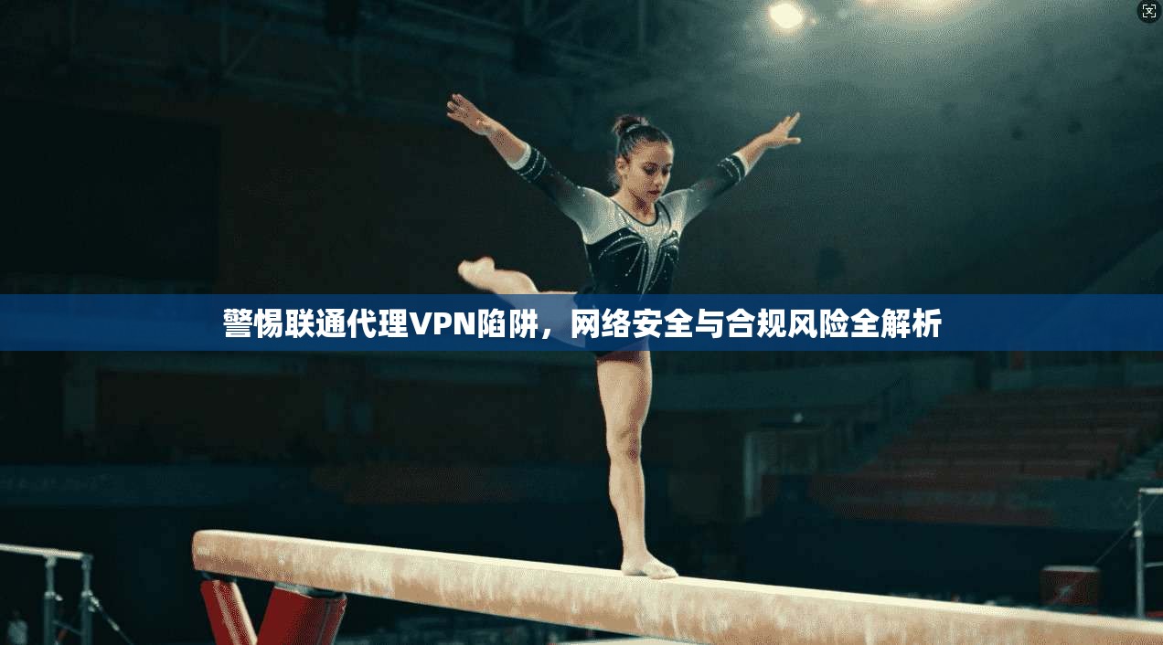 警惕联通代理VPN陷阱，网络安全与合规风险全解析  第1张