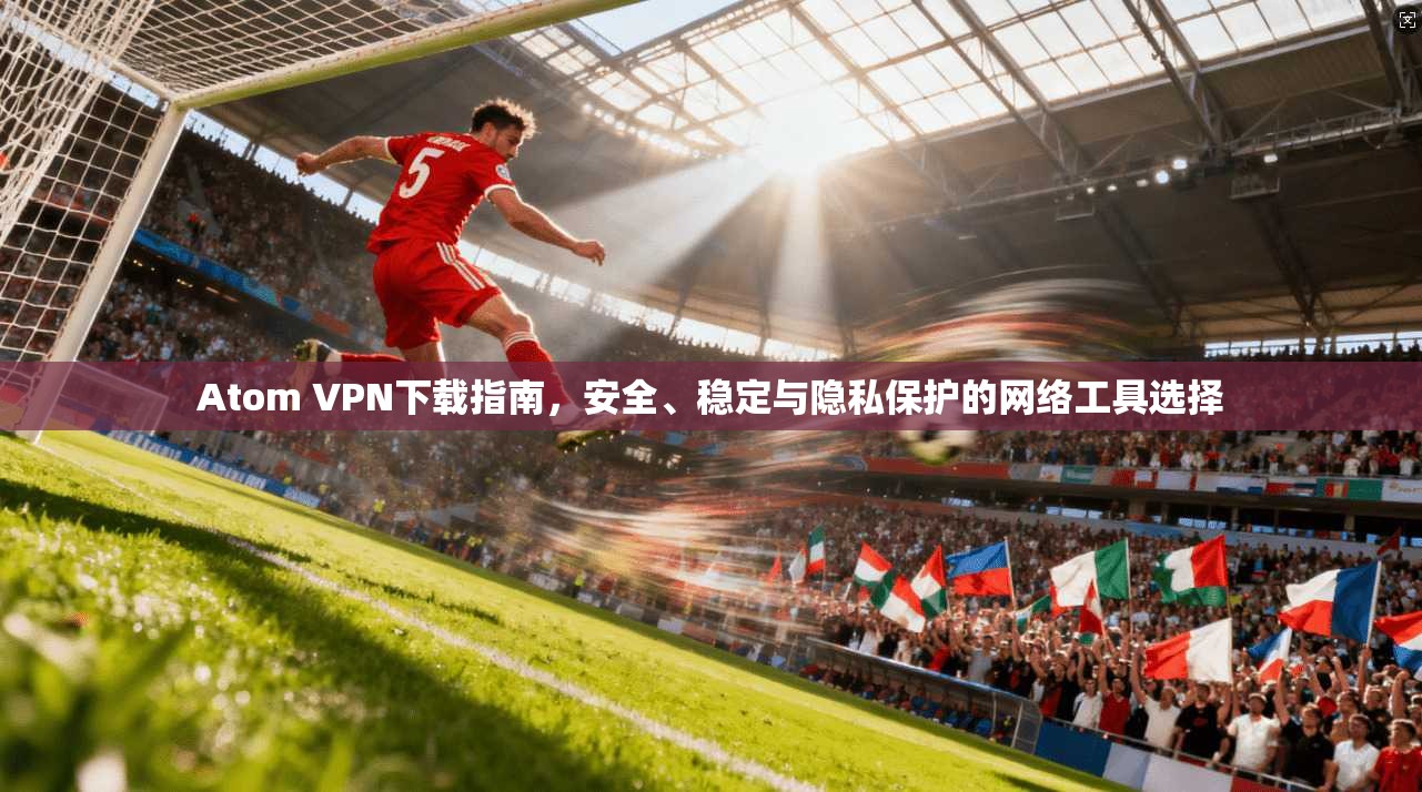 Atom VPN下载指南，安全、稳定与隐私保护的网络工具选择  第1张