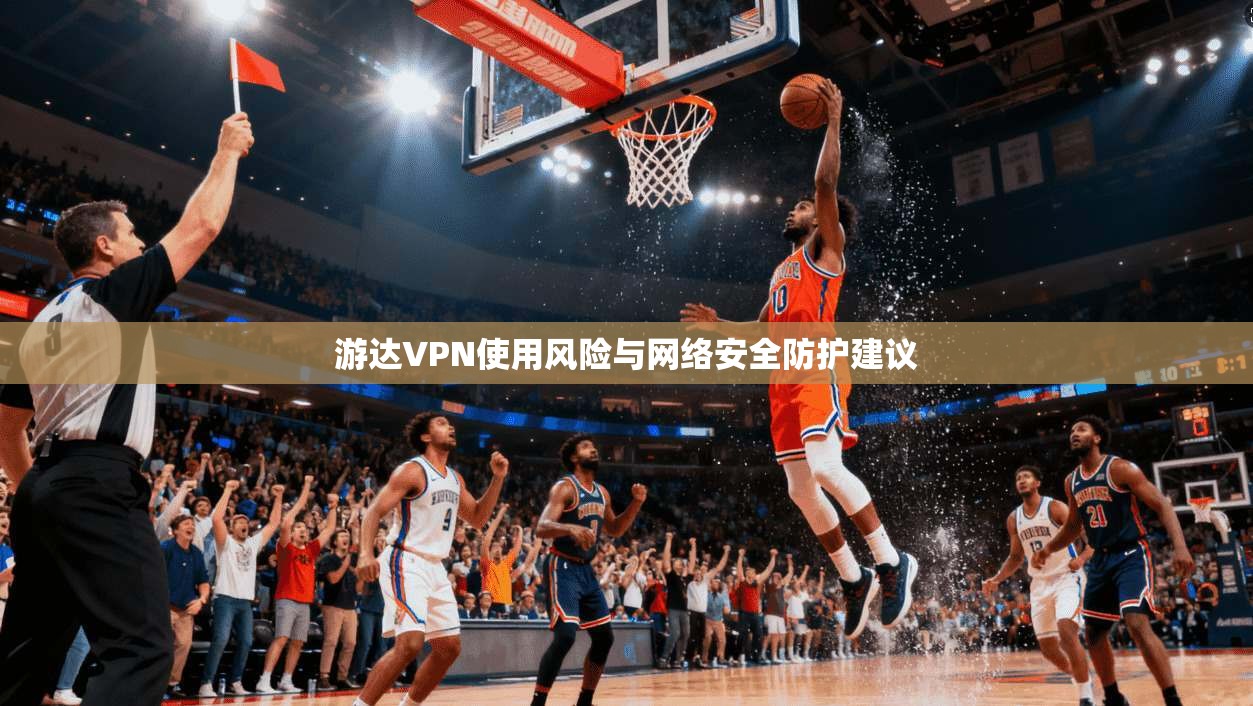 游达VPN使用风险与网络安全防护建议 第1张 游达VPN使用风险与网络安全防护建议 第1张