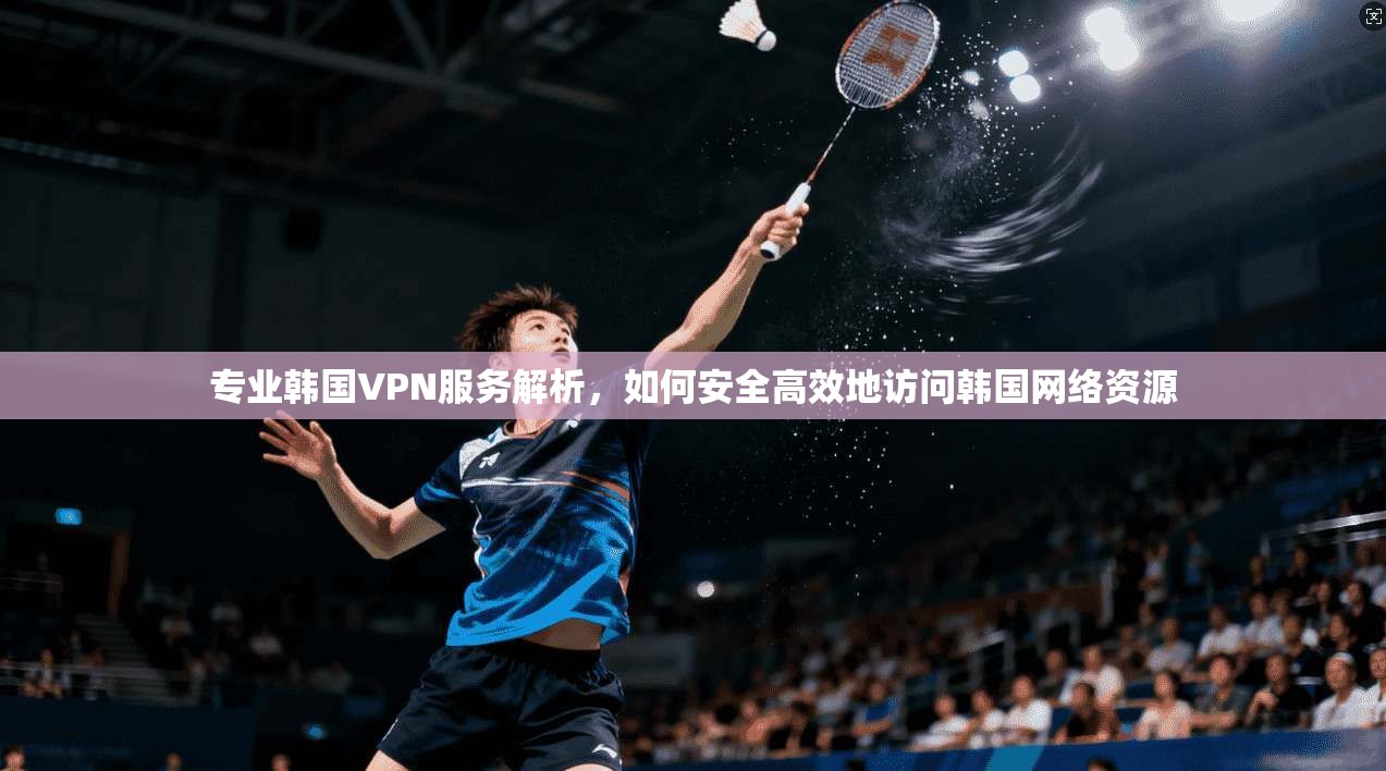 专业韩国VPN服务解析，如何安全高效地访问韩国网络资源  第1张