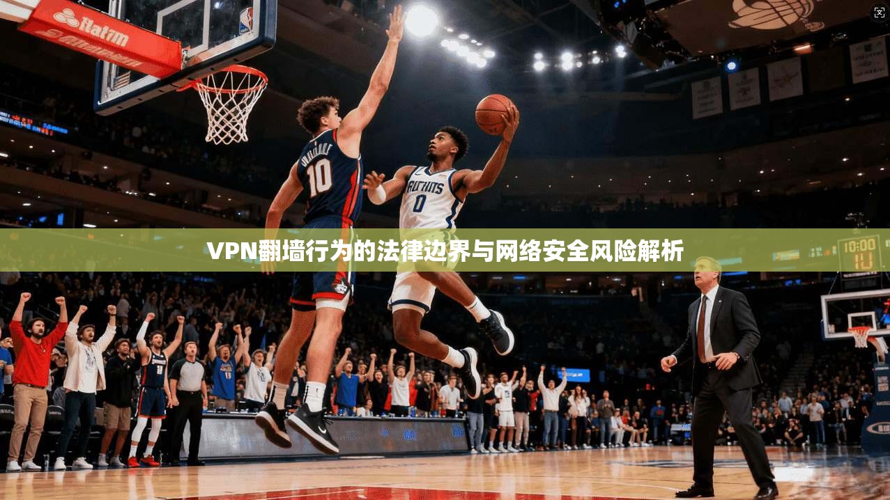 VPN翻墙行为的法律边界与网络安全风险解析  第1张
