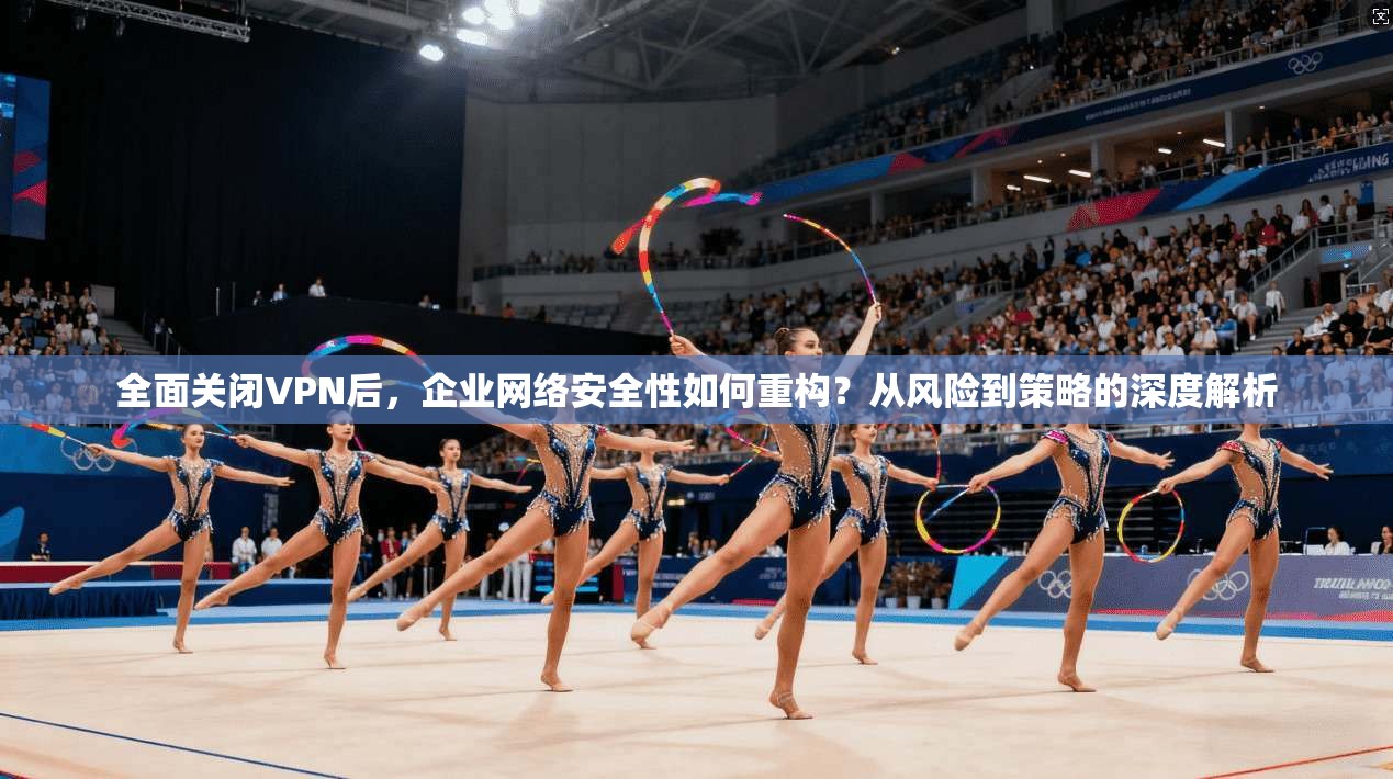 全面关闭VPN后，企业网络安全性如何重构？从风险到策略的深度解析  第1张