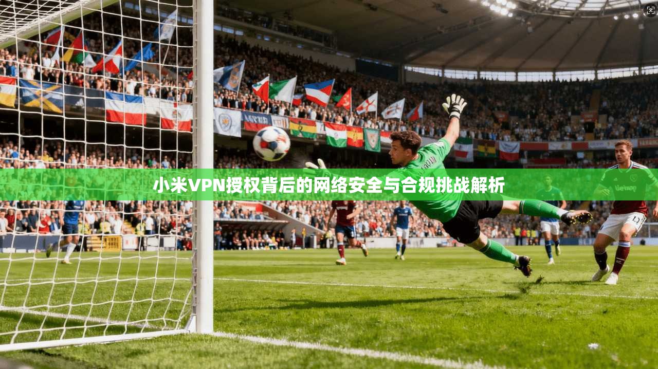小米VPN授权背后的网络安全与合规挑战解析  第1张