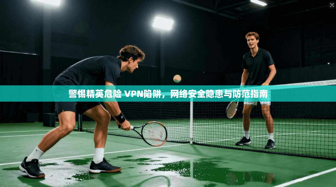 警惕精英危险 VPN陷阱，网络安全隐患与防范指南  第1张
