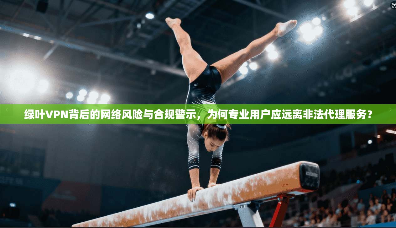 绿叶VPN背后的网络风险与合规警示,为何专业用户应远离非法代理服务? 第1张 绿叶VPN背后的网络风险与合规警示,为何专业用户应远离非法代理服务? 第1张