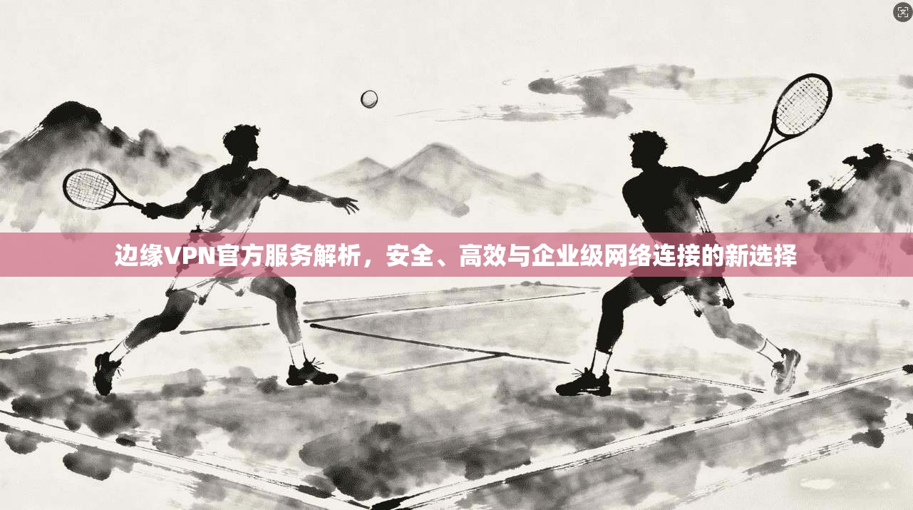 边缘VPN官方服务解析，安全、高效与企业级网络连接的新选择  第1张