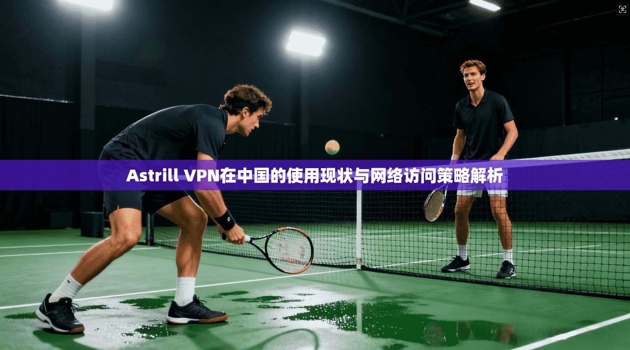 Astrill VPN在中国的使用现状与网络访问策略解析  第1张