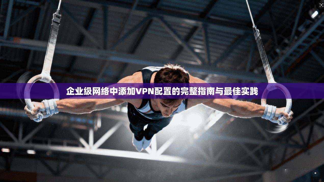 企业级网络中添加VPN配置的完整指南与最佳实践  第1张