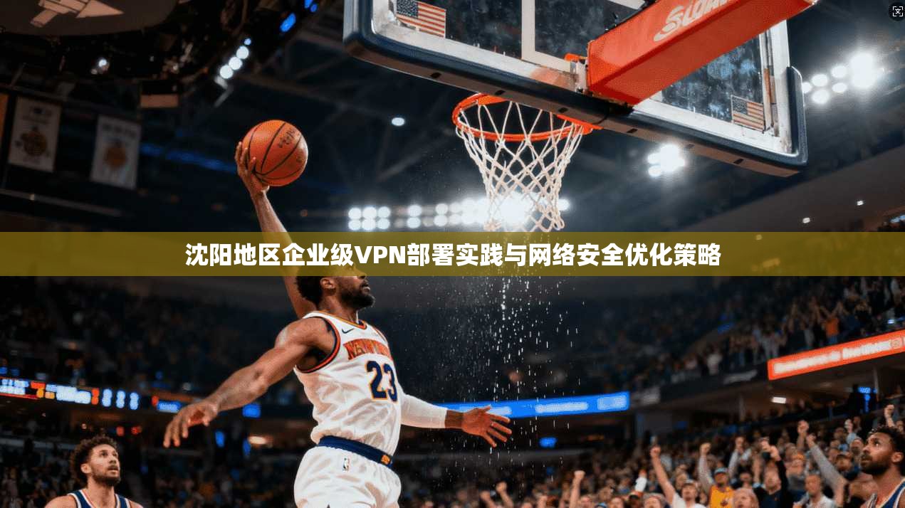 沈阳地区企业级VPN部署实践与网络安全优化策略  第1张
