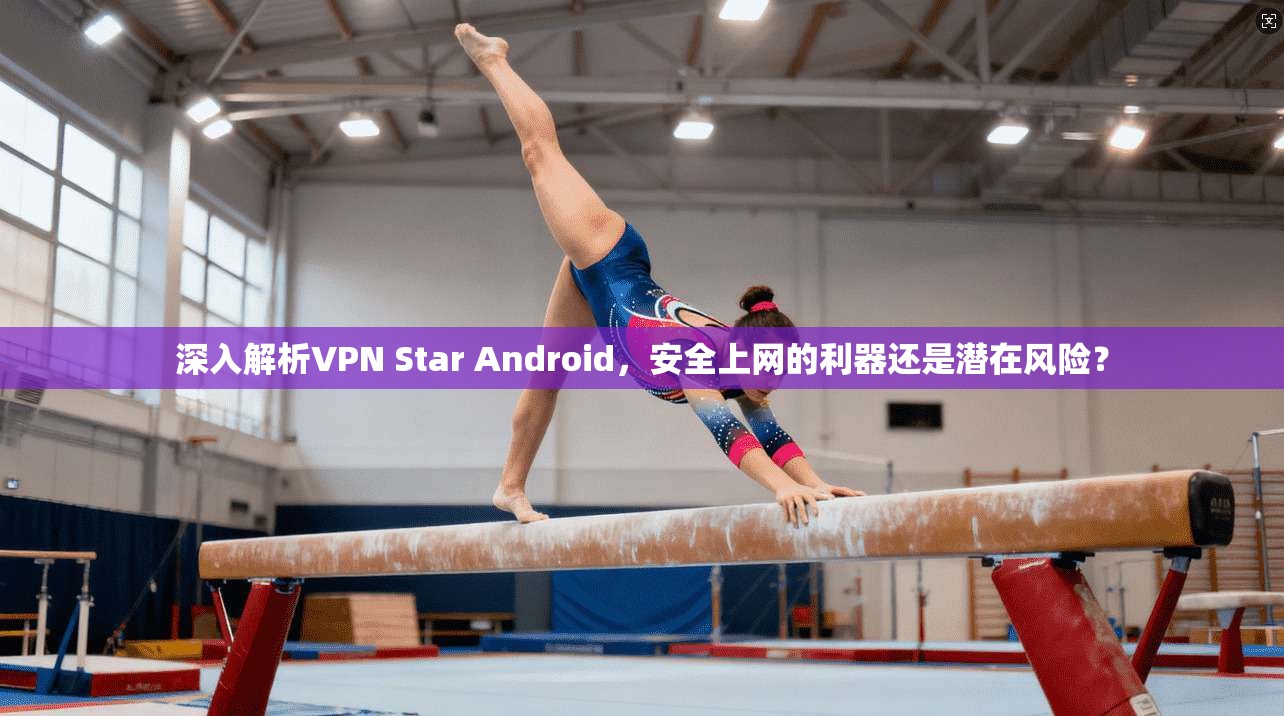 深入解析VPN Star Android，安全上网的利器还是潜在风险？  第1张