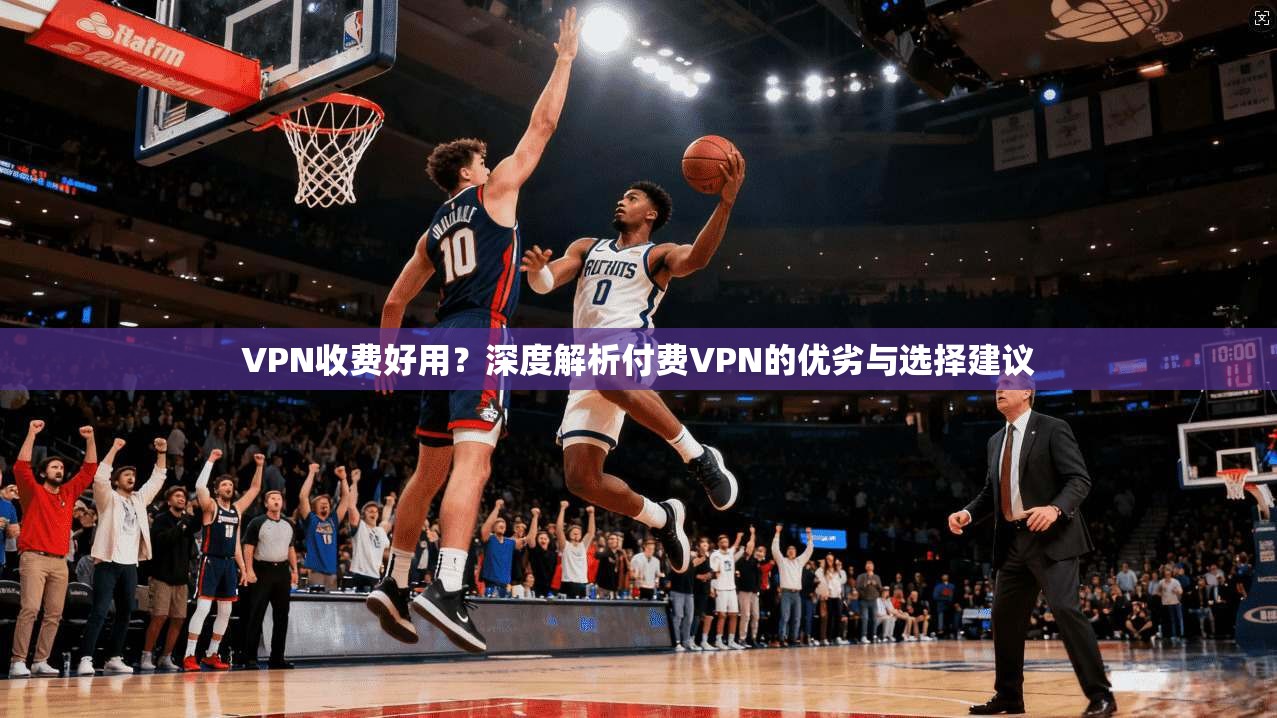 VPN收费好用？深度解析付费VPN的优劣与选择建议  第1张