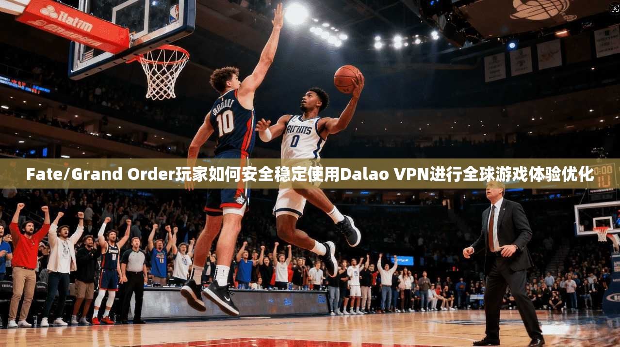 Fate/Grand Order玩家如何安全稳定使用Dalao VPN进行全球游戏体验优化  第1张