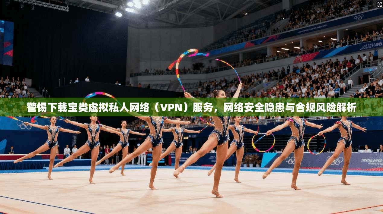 警惕下载宝类虚拟私人网络（VPN）服务，网络安全隐患与合规风险解析  第1张