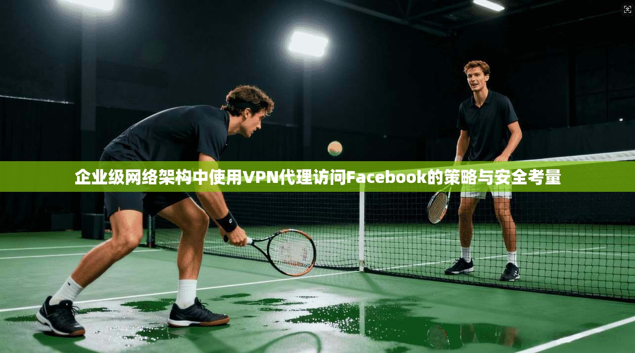 企业级网络架构中使用VPN代理访问Facebook的策略与安全考量  第1张