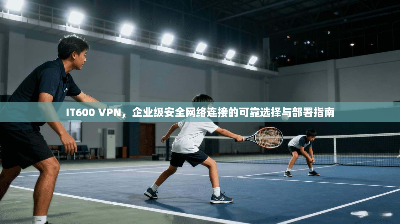 IT600 VPN，企业级安全网络连接的可靠选择与部署指南  第1张