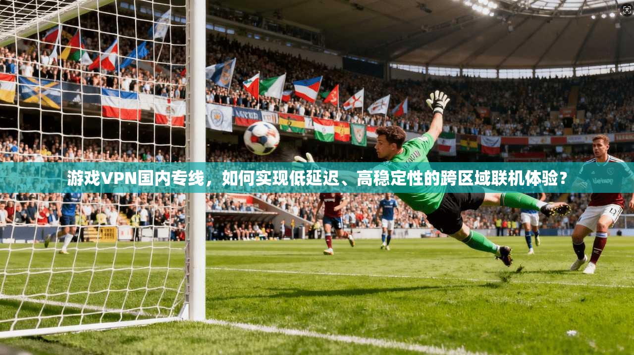 游戏VPN国内专线，如何实现低延迟、高稳定性的跨区域联机体验？  第1张