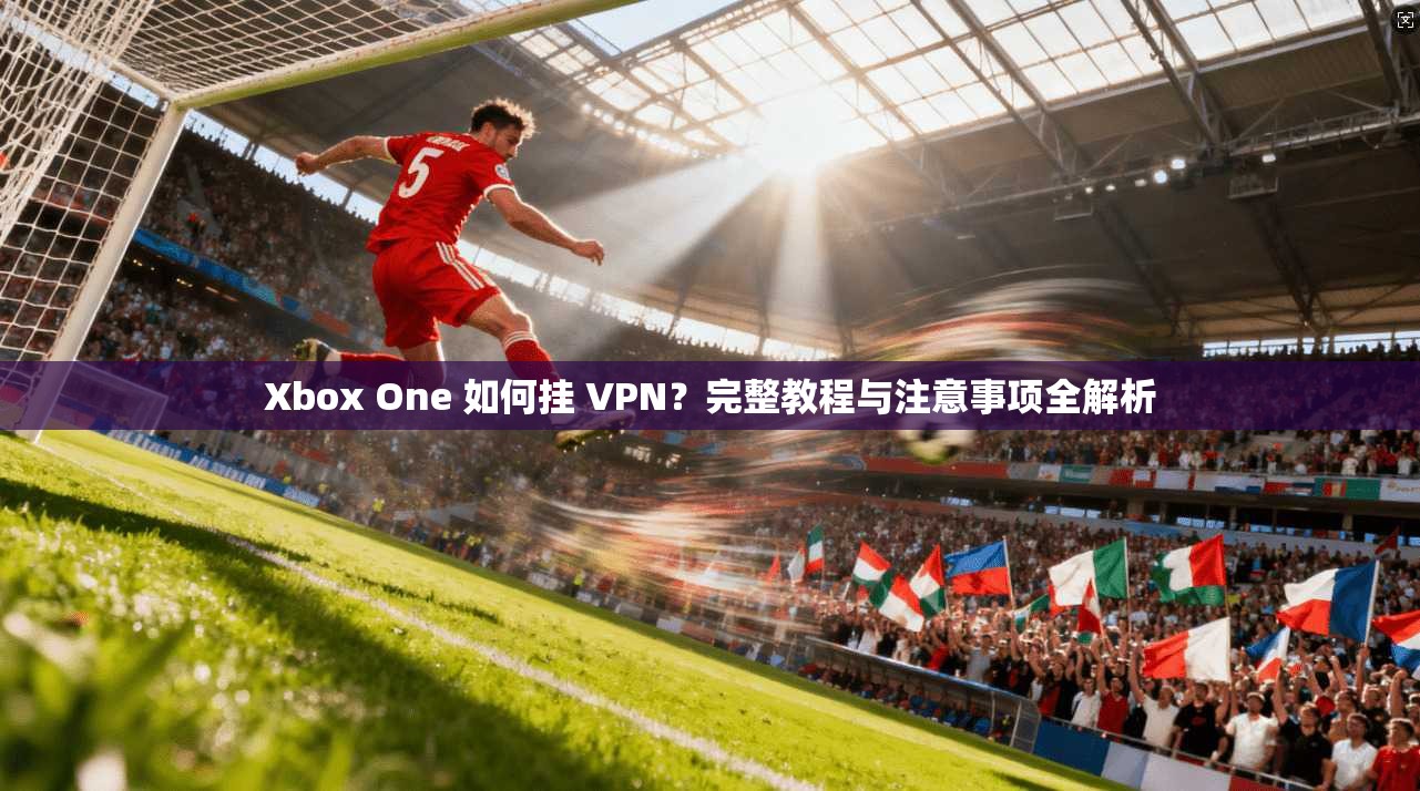 Xbox One 如何挂 VPN？完整教程与注意事项全解析  第1张