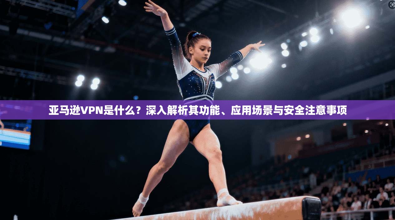 亚马逊VPN是什么？深入解析其功能、应用场景与安全注意事项  第1张