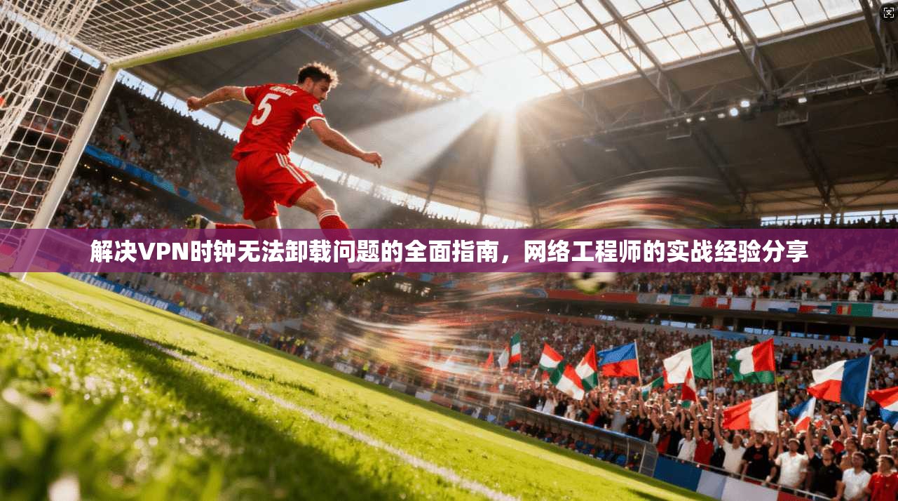 解决VPN时钟无法卸载问题的全面指南，网络工程师的实战经验分享  第1张