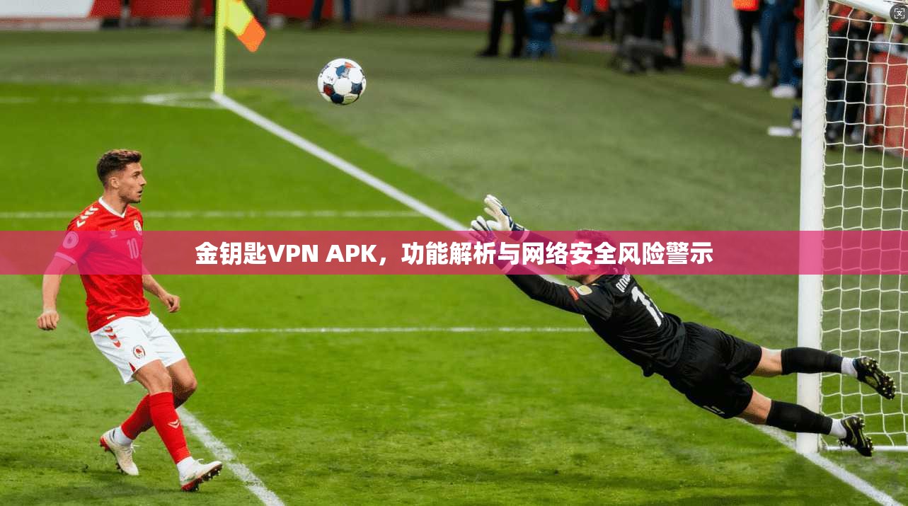 金钥匙VPN APK，功能解析与网络安全风险警示  第1张