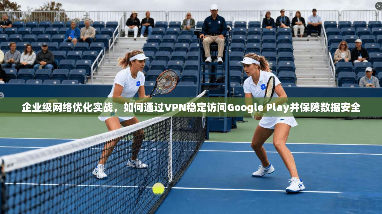 企业级网络优化实战，如何通过VPN稳定访问Google Play并保障数据安全  第1张