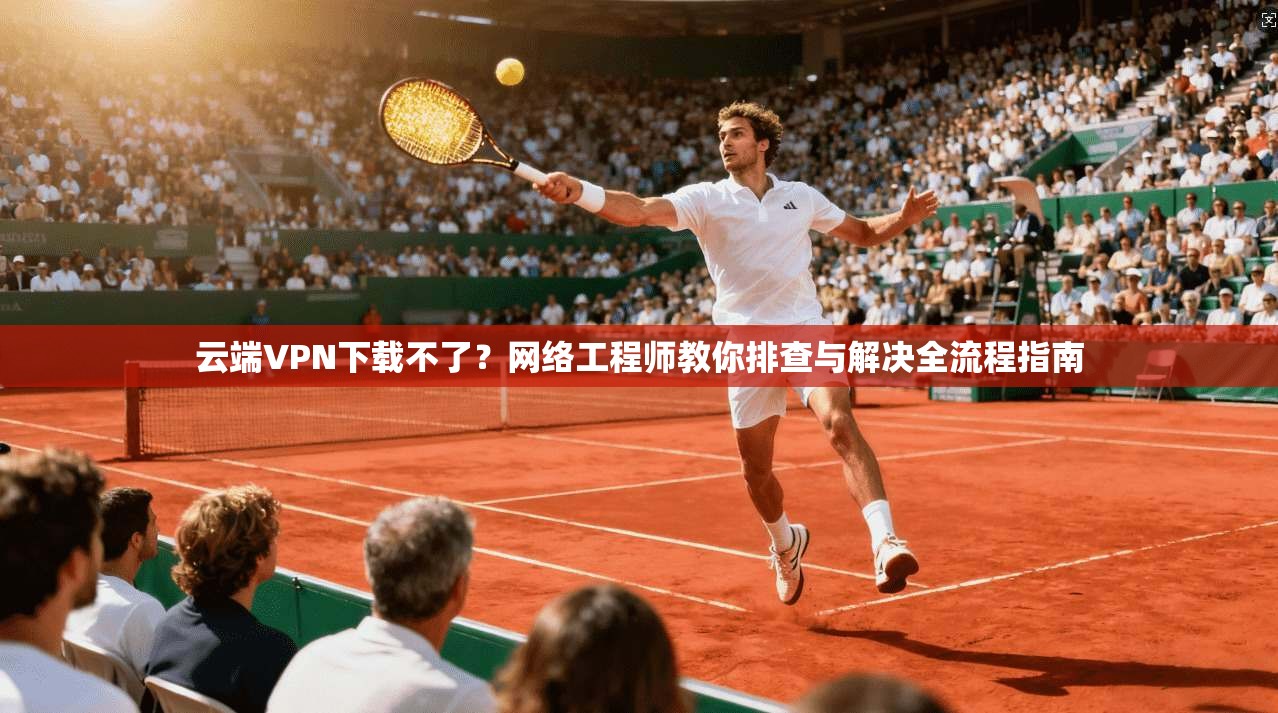 云端VPN下载不了？网络工程师教你排查与解决全流程指南  第1张