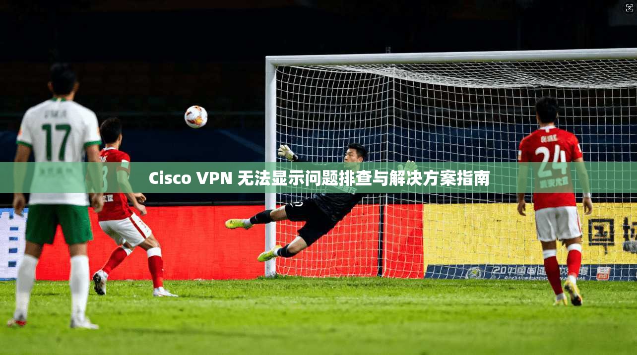 Cisco VPN 无法显示问题排查与解决方案指南  第1张