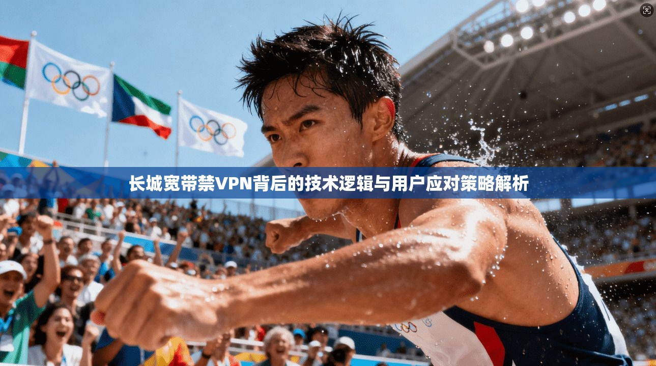 长城宽带禁VPN背后的技术逻辑与用户应对策略解析 第1张 长城宽带禁VPN背后的技术逻辑与用户应对策略解析 第1张