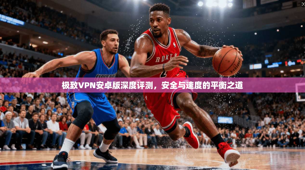 极致VPN安卓版深度评测,安全与速度的平衡之道 第1张 极致VPN安卓版深度评测,安全与速度的平衡之道 第1张