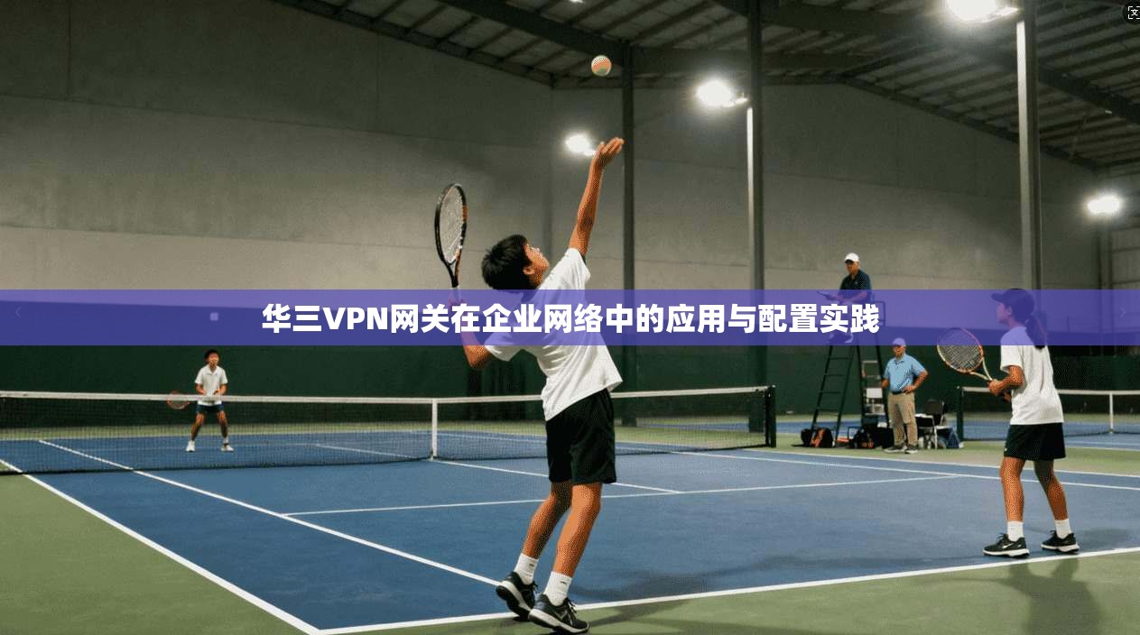 华三VPN网关在企业网络中的应用与配置实践 第1张 华三VPN网关在企业网络中的应用与配置实践 第1张