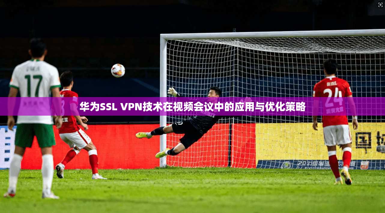 华为SSL VPN技术在视频会议中的应用与优化策略 第1张 华为SSL VPN技术在视频会议中的应用与优化策略 第1张