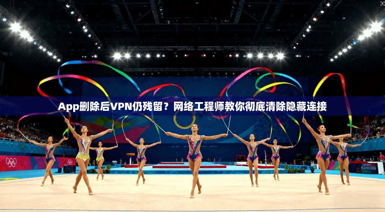 App删除后VPN仍残留?网络工程师教你彻底清除隐藏连接 第1张 App删除后VPN仍残留?网络工程师教你彻底清除隐藏连接 第1张