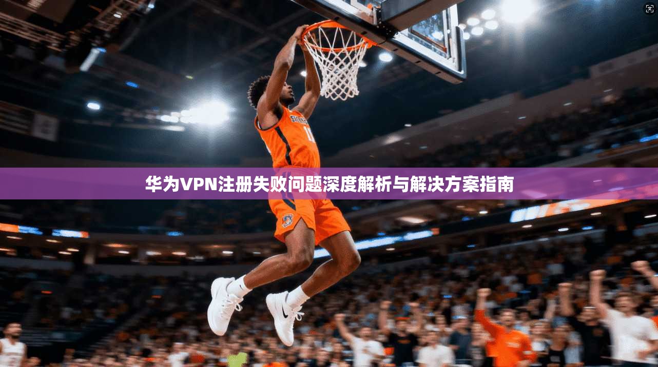 华为VPN注册失败问题深度解析与解决方案指南 第1张 华为VPN注册失败问题深度解析与解决方案指南 第1张