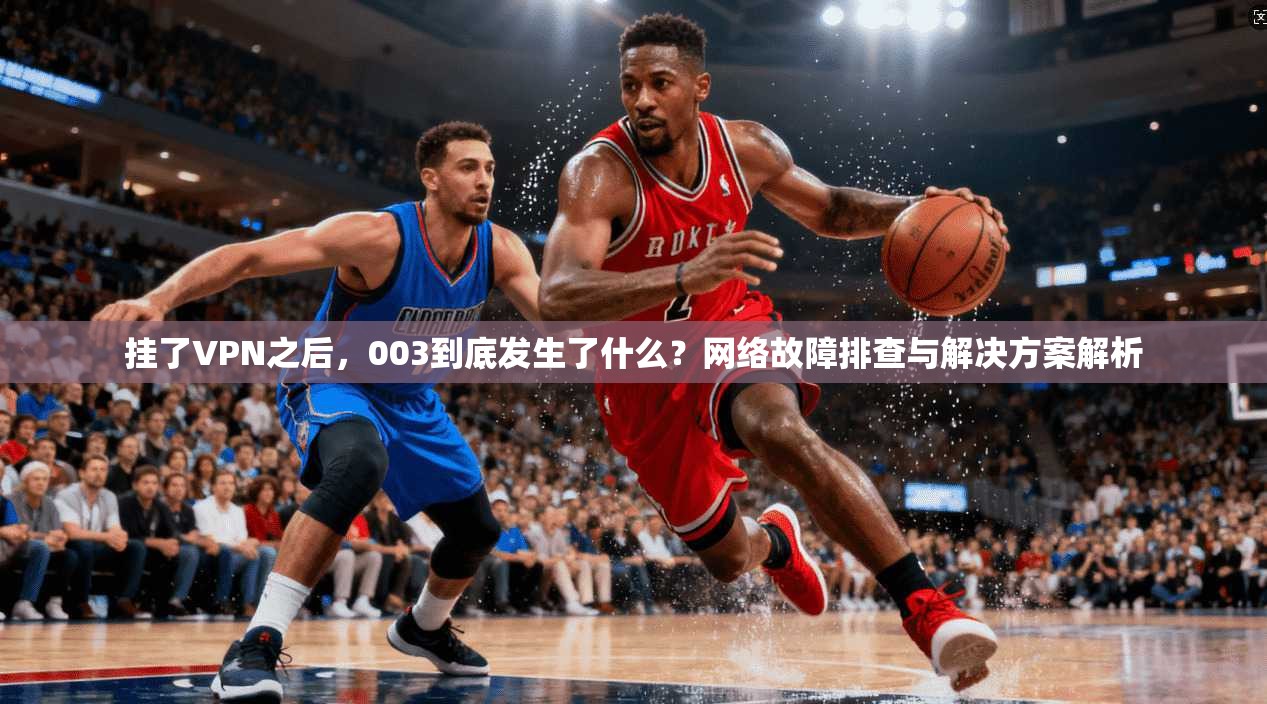 挂了VPN之后,003到底发生了什么?网络故障排查与解决方案解析 第1张 挂了VPN之后,003到底发生了什么?网络故障排查与解决方案解析 第1张
