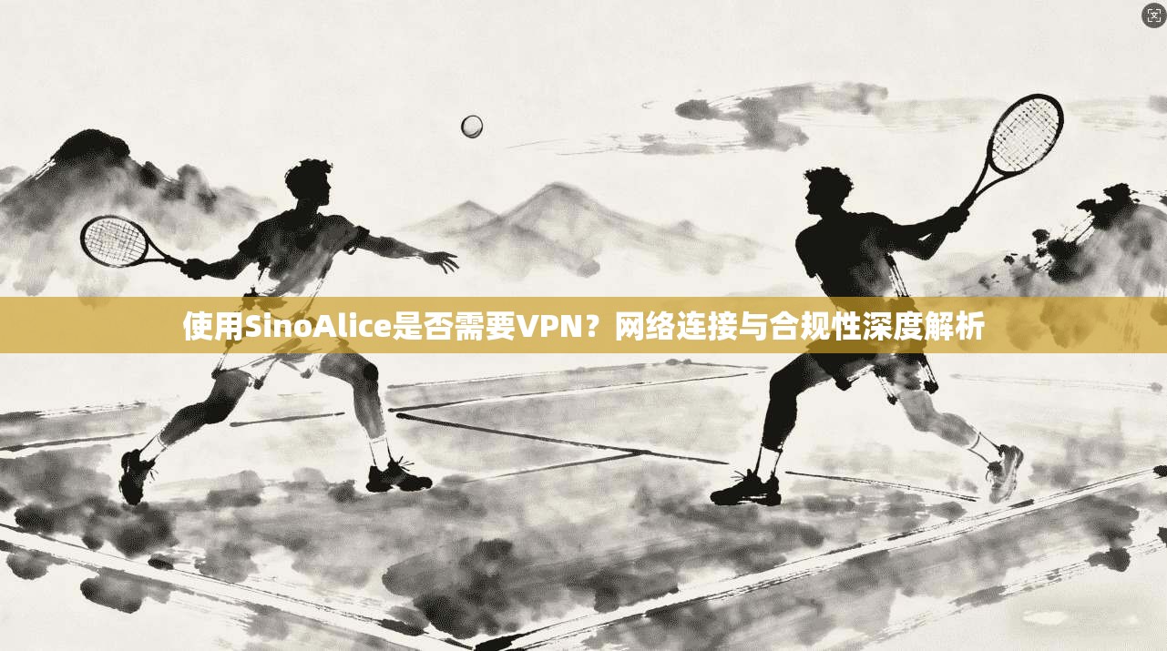 使用SinoAlice是否需要VPN?网络连接与合规性深度解析 第1张 使用SinoAlice是否需要VPN?网络连接与合规性深度解析 第1张