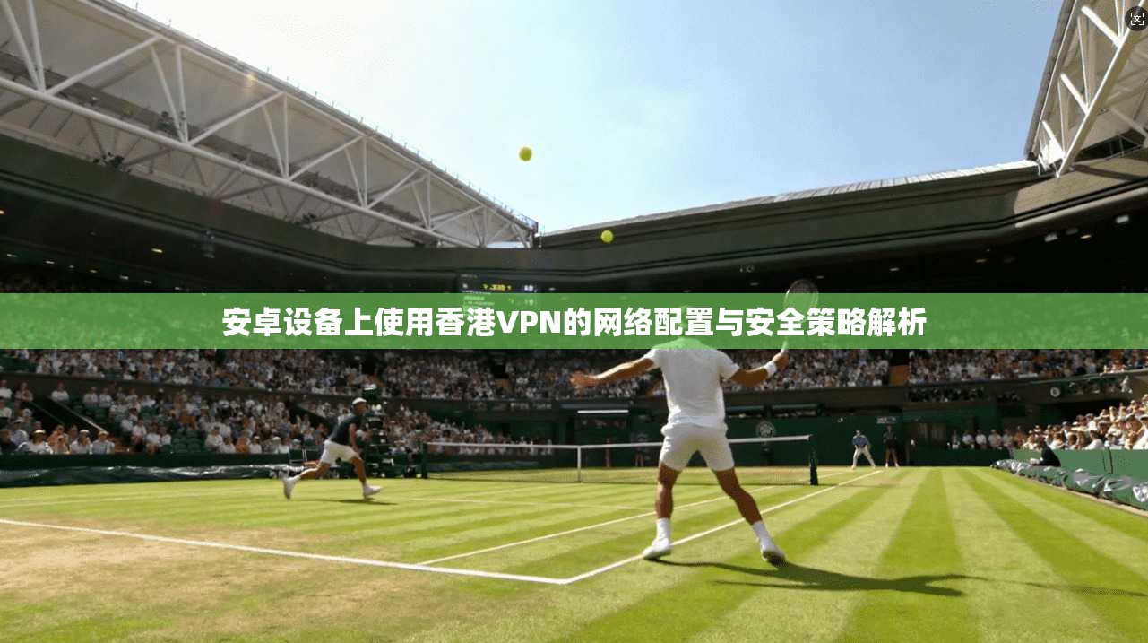 安卓设备上使用香港VPN的网络配置与安全策略解析 第1张 安卓设备上使用香港VPN的网络配置与安全策略解析 第1张