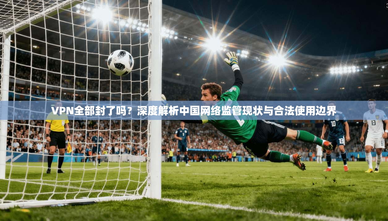 VPN全部封了吗?深度解析中国网络监管现状与合法使用边界 第1张 VPN全部封了吗?深度解析中国网络监管现状与合法使用边界 第1张
